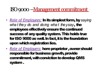 ISO9000–Managementcommitment
• Role of Employees: Initssimplestform,bysaying
wha t they do and doing wha t theysay, the
employeeseffectivelyensurethecontinued
successof anyqualitysystem.Thisholdstrue
forISO 9000aswell.Infact,itisthefoundation
uponwhichregistrationlies.
• Role of Employers: hereproprietor,ownershould
responsibleforbusinessgrowth,provide
commitment,withconvictiontodevelopQMS
system .
 