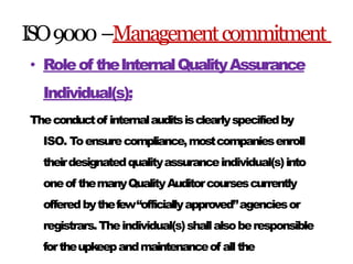ISO9000–Managementcommitment
• Roleof theInternalQualityAssurance
Individual(s):
Theconductof internalauditsisclearlyspecifiedby
ISO. Toensurecompliance,mostcompaniesenroll
theirdesignatedqualityassuranceindividual(s)into
oneof themanyQualityAuditorcoursescurrently
offeredbythefew“officiallyapproved”agenciesor
registrars.Theindividual(s)shallalsoberesponsible
fortheupkeepandmaintenanceof allthe
 