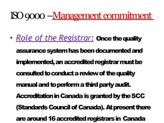 ISO9000–Managementcommitment
• Role of the Registrar: Oncethequality
assurancesystemhasbeendocumentedand
implemented,anaccreditedregistrarmustbe
consultedtoconductareviewof thequality
manualandtoperformathirdpartyaudit.
AccreditationinCanadaisgrantedbytheSCC
(StandardsCouncilof Canada). Atpresentthere
arearound16accreditedregistrarsin Canada
 
