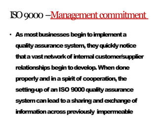 ISO9000–Managementcommitment
• Asmostbusinessesbegintoimplementa
qualityassurancesystem,theyquicklynotice
thatavastnetworkof internalcustomer/supplier
relationshipsbegintodevelop.Whendone
properlyandinaspiritof cooperation,the
setting-upof anISO 9000qualityassurance
systemcanleadtoasharingandexchangeof
informationacrosspreviously impermeable
 