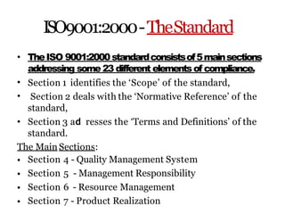 ISO9001:2000-TheStandard
•
•
•
TheISO 9001:2000standardconsistsof5mainsections
addressing some 23 different elementsof compliance.
Section 1 identifies the ‘Scope’ of the standard,
Section 2 deals with the ‘Normative Reference’ of the
standard,
• Section 3 ad resses the ‘Terms and Definitions’ of the
standard.
The Main Sections:
•
•
•
•
Section 4 - Quality Management System
Section 5 - Management Responsibility
Section 6 - Resource Management
Section 7 - Product Realization
 