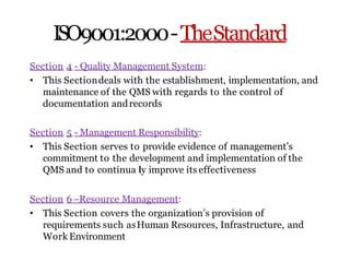 ISO9001:2000-TheStandard
Section 4 - Quality Management System:
• This Sectiondeals with the establishment, implementation, and
maintenance of the QMS with regards to the control of
documentation andrecords
Section 5 - Management Responsibility:
• This Section serves to provide evidence of management’s
commitment to the development and implementation of the
QMS and to continua ly improve its effectiveness
Section 6–Resource Management:
• This Section covers the organization’s provision of
requirements such asHuman Resources, Infrastructure, and
Work Environment
 