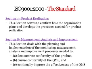 ISO9001:2000-TheStandard
Section 7 - Product Realization:
• This Section serves to confirm how the organization
plans and develops the processes needed for product
realization
Section 8- Measurement, Analysis and Improvement:
• This Section deals with the planning and
implementation of the monitoring,measurement,
analysis and improvement processes needed to
– (a) demonstrate conformity of the product,
– (b) ensure conformity of the QMS, and
– (c) continual y improve the effectiveness of the QMS
 