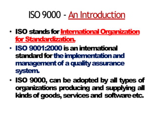ISO9000 - An Introduction
• ISO standsforInternationalOrganization
for Standardization.
• ISO 9001:2000isaninternational
standardfortheimplementationand
managementof aqualityassurance
system.
• ISO 9000, can be adopted by all types of
organizations producing and supplying all
kindsof goods,servicesand softwareetc.
 