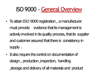ISO9000 - General Overview
• T
oattainISO 9000registration, amanufacturer
must provide evidencethatitsmanagementis
activelyinvolvedinitsqualityprocess,thatits supplier
andcustomerassuredthatthereis consistencyin
supply .
• Italsorequirethecontrolondocumentationof
design, production,inspection, handling
,storageanddeliveryofallmaterialsand product
 