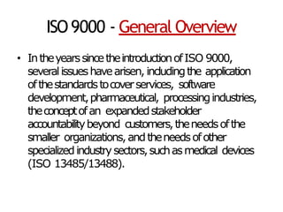 ISO9000 - General Overview
• IntheyearssincetheintroductionofISO 9000,
severalissueshavearisen, includingthe application
ofthestandardstocoverservices, software
development,pharmaceutical, processingindustries,
theconceptofan expandedstakeholder
accountabilitybeyond customers,theneedsofthe
smaller organizations,andtheneedsofother
specializedindustrysectors,suchasmedical devices
(ISO 13485/13488).
 