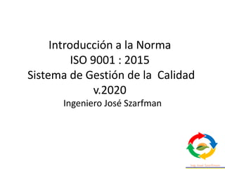Introducción a la Norma
ISO 9001 : 2015
Sistema de Gestión de la Calidad
v.2020
Ingeniero José Szarfman
 