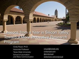 Lessons from a Year in Silicon Valley:
Toward a More Innovative Research
Program
Cindy Royal, Ph.D
Associate Professor
Texas State University
School of Journalism
and Mass Communication
croyal@txstate.edu
cindyroyal.com
@cindyroyal
slideshare.net/cindyroyal
 