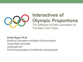 Interactives of
Olympic Proportions
The Diffusion of Data Journalism at
The New York Times
Cindy Royal, Ph.D.
School of Journalism and Mass Communication
Texas State University
cindyroyal.com
Find this presentation at slideshare.net/cindyroyal
 