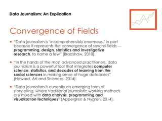 Data Journalism: An Explication
Convergence of Fields
 “Data journalism is ‘incomprehensibly enormous,’ in part
because it represents the convergence of several fields —
programming, design, statistics and investigative
research, to name a few” (Bradshaw, 2010).
 “In the hands of the most advanced practitioners, data
journalism is a powerful tool that integrates computer
science, statistics, and decades of learning from the
social sciences in making sense of huge databases”
(Howard, Art and Sciences, 2014).
 “Data journalism is currently an emerging form of
storytelling, where traditional journalistic working methods
are mixed with data analysis, programming and
visualization techniques” (Appelgren & Nygren, 2014).
 