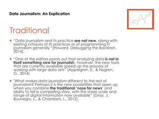 Data Journalism: An Explication
Traditional
 “Data journalism and its practice are not new, along with
existing critiques of its practices or of programming in
journalism generally “(Howard, Debugging the Backlash,
2014).
 “One of the editors points out that analyzing data is not in
itself something new for journalists, however, the new tools
that are currently available speed up the process of
working with large data sets” (Appelgren, E., & Nygren,
G., 2014)
 "What makes data journalism different to the rest of
journalism? Perhaps it is the new possibilities that open up
when you combine the traditional ‘nose for news’ and
ability to tell a compelling story, with the sheer scale and
range of digital information now available” (Gray, J.,
Bounegru, L., & Chambers, L., 2012).
 