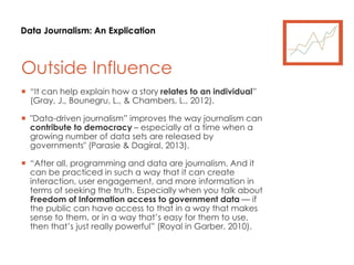 Data Journalism: An Explication
Outside Influence
 “It can help explain how a story relates to an individual”
(Gray, J., Bounegru, L., & Chambers, L., 2012).
 "Data-driven journalism” improves the way journalism can
contribute to democracy – especially at a time when a
growing number of data sets are released by
governments" (Parasie & Dagiral, 2013).
 “After all, programming and data are journalism. And it
can be practiced in such a way that it can create
interaction, user engagement, and more information in
terms of seeking the truth. Especially when you talk about
Freedom of Information access to government data — if
the public can have access to that in a way that makes
sense to them, or in a way that’s easy for them to use,
then that’s just really powerful” (Royal in Garber, 2010).
 