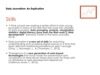 Data Journalism: An Explication
Skills
 “I think schools are making a better effort to train young
journalists in many of the skills that fall under the umbrella
of data journalism: data wrangling, analysis, visualization;
statistics; digital literacy (how does the Web work?); Web
development” (Howard, Profile of the Data Journalist,
2014).
 Data journalism is a new set of skills for searching,
understanding and visualizing digital sources in a time that
basic skills from traditional journalism just aren’t enough
(Gray, J., Bounegru, L., & Chambers, L., 2012).
 "Emergence of a new generation of web-based
technologies that have made the presentation and
visualization of data-driven stories easy even for those with
no database or web development experience"
(Vallance-Jones, F., 2013).
 