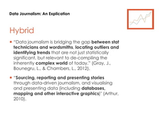 Data Journalism: An Explication
Hybrid
 “Data journalism is bridging the gap between stat
technicians and wordsmiths, locating outliers and
identifying trends that are not just statistically
significant, but relevant to de-compiling the
inherently complex world of today.” (Gray, J.,
Bounegru, L., & Chambers, L., 2012).
 “Sourcing, reporting and presenting stories
through data-driven journalism, and visualising
and presenting data (including databases,
mapping and other interactive graphics)" (Arthur,
2010).
 