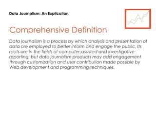 Data Journalism: An Explication
Comprehensive Definition
Data journalism is a process by which analysis and presentation of
data are employed to better inform and engage the public. Its
roots are in the fields of computer-assisted and investigative
reporting, but data journalism products may add engagement
through customization and user contribution made possible by
Web development and programming techniques.
 