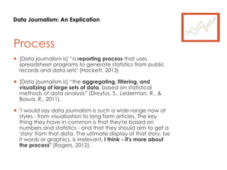 Data Journalism: An Explication
Process
 [Data journalism is] “a reporting process that uses
spreadsheet programs to generate statistics from public
records and data sets" (Hackett, 2013)
 [Data journalism is] “the aggregating, filtering, and
visualizing of large sets of data, based on statistical
methods of data analysis” (Dreyfus, S., Lederman, R., &
Bosua, R., 2011).
 "I would say data journalism is such a wide range now of
styles - from visualisation to long form articles. The key
thing they have in common is that they're based on
numbers and statistics - and that they should aim to get a
'story' from that data. The ultimate display of that story, be
it words or graphics, is irrelevant, I think - it's more about
the process" (Rogers, 2012).
 