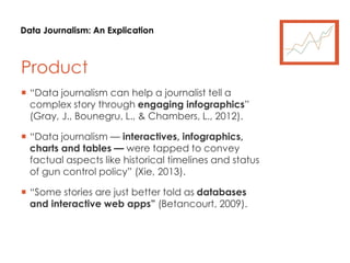 Data Journalism: An Explication
Product
 “Data journalism can help a journalist tell a
complex story through engaging infographics”
(Gray, J., Bounegru, L., & Chambers, L., 2012).
 “Data journalism — interactives, infographics,
charts and tables — were tapped to convey
factual aspects like historical timelines and status
of gun control policy” (Xie, 2013).
 “Some stories are just better told as databases
and interactive web apps” (Betancourt, 2009).
 