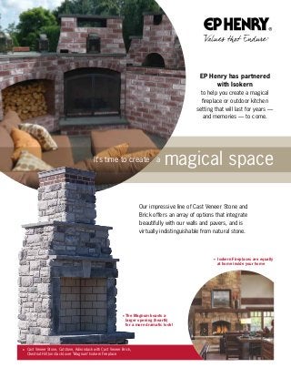 Our impressive line of Cast Veneer Stone and
Brick offers an array of options that integrate
beautifully with our walls and pavers, and is
virtually indistinguishable from natural stone.
to help you create a magical
fireplace or outdoor kitchen
setting that will last for years —
and memories — to come.
EP Henry has partnered
with Isokern
It’s time to create a magical space
The Magnum boasts a
larger opening (hearth)
for a more dramatic look!
 Isokern Fireplaces are equally
at home inside your home
 Cast Veneer Stone, Cutstone, Adirondack with Cast Veneer Brick,
Chestnut Hill (on stack) over Magnum Isokern Fireplace
 