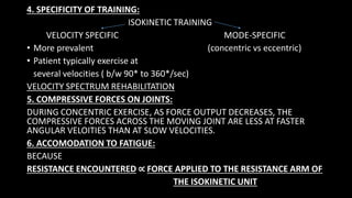 4. SPECIFICITY OF TRAINING:
ISOKINETIC TRAINING
VELOCITY SPECIFIC MODE-SPECIFIC
• More prevalent (concentric vs eccentric)
• Patient typically exercise at
several velocities ( b/w 90* to 360*/sec)
VELOCITY SPECTRUM REHABILITATION
5. COMPRESSIVE FORCES ON JOINTS:
DURING CONCENTRIC EXERCISE, AS FORCE OUTPUT DECREASES, THE
COMPRESSIVE FORCES ACROSS THE MOVING JOINT ARE LESS AT FASTER
ANGULAR VELOITIES THAN AT SLOW VELOCITIES.
6. ACCOMODATION TO FATIGUE:
BECAUSE
RESISTANCE ENCOUNTERED ∝ FORCE APPLIED TO THE RESISTANCE ARM OF
THE ISOKINETIC UNIT
 