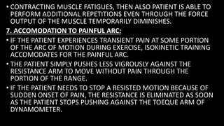 • CONTRACTING MUSCLE FATIGUES, THEN ALSO PATIENT IS ABLE TO
PERFORM ADDITIONAL REPETITIONS EVEN THROUGH THE FORCE
OUTPUT OF THE MUSCLE TEMPORARILY DIMINISHES.
7. ACCOMODATION TO PAINFUL ARC:
• IF THE PATIENT EXPERIENCES TRANSIENT PAIN AT SOME PORTION
OF THE ARC OF MOTION DURING EXERCISE, ISOKINETIC TRAINING
ACCOMODATES FOR THE PAINFUL ARC.
• THE PATIENT SIMPLY PUSHES LESS VIGROUSLY AGAINST THE
RESISTANCE ARM TO MOVE WITHOUT PAIN THROUGH THE
PORTION OF THE RANGE.
• IF THE PATIENT NEEDS TO STOP A RESISTED MOTION BECAUSE OF
SUDDEN ONSET OF PAIN, THE RESISTANCE IS ELIMINATED AS SOON
AS THE PATIENT STOPS PUSHING AGAINST THE TOEQUE ARM OF
DYNAMOMETER.
 