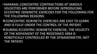 • MAXIMAL CONCENTRIC CONTRACTIONS AT VARIOUS
VELOCITIES ARE PERFORMED BEFORE INTRODUCING
ECCENTRIC ISOKINETIC EXERCISES FOR THE FOLLOWING FOR
THE FOLLOWING REASONS:
CONCENTRIC ISOKINETIC EXERCISES ARE EASY TO LEARN
AND IS FULLY UNDER THE CONTROL OF THE PATIENT.
DURING ECCENTRIC ISOKINETIC EXERCISE, THE VELOCITY
OF THE MOVEMENT OF THE RESISTANCE ARM IS
ROBOTICALLY CONTROLLED BY THE DYNAMOMETER, NOT
THE PATIENT.
 