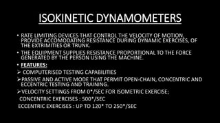ISOKINETIC DYNAMOMETERS
• RATE LIMITING DEVICES THAT CONTROL THE VELOCITY OF MOTION,
PROVIDE ACCOMODATING RESISTANCE DURING DYNAMIC EXERCISES, OF
THE EXTRIMITIES OR TRUNK.
• THE EQUIPMENT SUPPLIES RESISTANCE PROPORTIONAL TO THE FORCE
GENERATED BY THE PERSON USING THE MACHINE.
• FEATURES:
 COMPUTERISED TESTING CAPABILITIES
PASSIVE AND ACTIVE MODE THAT PERMIT OPEN-CHAIN, CONCENTRIC AND
ECCENTRIC TESTING AND TRAINING.
VELOCITY SETTINGS FROM 0*/SEC FOR ISOMETRIC EXERCISE;
CONCENTRIC EXERCISES : 500*/SEC
ECCENTRIC EXERCISES : UP TO 120* TO 250*/SEC
 