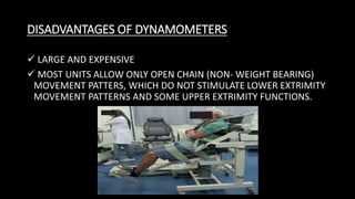 DISADVANTAGES OF DYNAMOMETERS
 LARGE AND EXPENSIVE
 MOST UNITS ALLOW ONLY OPEN CHAIN (NON- WEIGHT BEARING)
MOVEMENT PATTERS, WHICH DO NOT STIMULATE LOWER EXTRIMITY
MOVEMENT PATTERNS AND SOME UPPER EXTRIMITY FUNCTIONS.
 