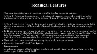 Technical Features
• There are two major types of machine available to offer isokinetic exercise;
• 1. Type 1 - An active dynamometer – in this type of exercise, the speed is controlled whilst
resistance is variable according to the amount of force throughout the range of movement.
• 2. Type 2 – utilizes a change in the moment arm of the selected resistance to coincide with the
change in moment arm of the muscle effort and the change in tension due to muscle length
change.
• Isokinetic exercise machines or isokinetic dynamometers are mainly used to measure muscular
strength in musculoskeletal rehabilitation which aims to restores optimal form of function after
injury or surgery. The final stage of rehabilitation aims to return an individual to normal
activities via resistance exercises that are usually focused at regaining muscle strength.
• Most isokinetic exercise machines are equipped with these components:
• Computer System/Clinical Data System
• Dynamometer
• Attachments to parts of body, such as attachment for ankle, knee, shoulder, elbow, wrist, hip
and/or upper body extremity table.
 