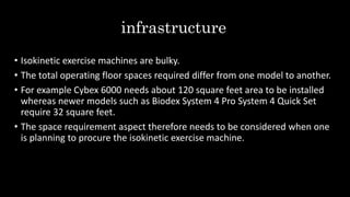 infrastructure
• Isokinetic exercise machines are bulky.
• The total operating floor spaces required differ from one model to another.
• For example Cybex 6000 needs about 120 square feet area to be installed
whereas newer models such as Biodex System 4 Pro System 4 Quick Set
require 32 square feet.
• The space requirement aspect therefore needs to be considered when one
is planning to procure the isokinetic exercise machine.
 