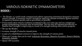VARIOUS ISOKINETIC DYNAMOMETERS
BIODEX :
• The Biodex is a multi-mode computerized robotic measuring instrument designed to measure
muscle strength. It measures muscle strength by applying constant resistance against muscles
in repetitive motions quickly and as powerfully as possible.
• If test results show muscle weakness (compared with your same age and sex comparison
group) strengthening exercises may be prescribed. The test may be repeated periodically to
monitor how strength is improving as a result of a strength training intervention program.
• We use the Biodex:
• to assess strength of muscles around joints
• as part of a rehabilitation exercise to improve the strength of various joints
• There are 5 modes that can be used: Isokinetic Resistance, Reactive Eccentric, Passive Motion,
Isometric, Isotonic
• Speed: 450 eccentric
 
