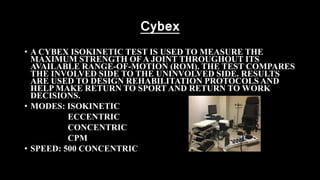 Cybex
• A CYBEX ISOKINETIC TEST IS USED TO MEASURE THE
MAXIMUM STRENGTH OF A JOINT THROUGHOUT ITS
AVAILABLE RANGE-OF-MOTION (ROM). THE TEST COMPARES
THE INVOLVED SIDE TO THE UNINVOLVED SIDE. RESULTS
ARE USED TO DESIGN REHABILITATION PROTOCOLS AND
HELP MAKE RETURN TO SPORT AND RETURN TO WORK
DECISIONS.
• MODES: ISOKINETIC
ECCENTRIC
CONCENTRIC
CPM
• SPEED: 500 CONCENTRIC
 