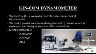 KIN-COM DYNAMOMETER
• The Kin-Com@ is a computer controlled electromechanical
dynamometer.
• The device provides resistance during isokinetic (constant velocity)
movement and during isometric muscle contractions.
• MODES: ISOMETRIC
ISOKINETIC
ISOTONIC
CPM
 