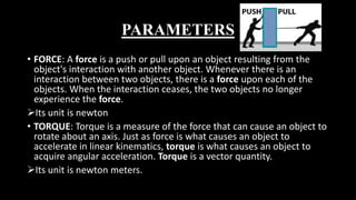 PARAMETERS
• FORCE: A force is a push or pull upon an object resulting from the
object's interaction with another object. Whenever there is an
interaction between two objects, there is a force upon each of the
objects. When the interaction ceases, the two objects no longer
experience the force.
Its unit is newton
• TORQUE: Torque is a measure of the force that can cause an object to
rotate about an axis. Just as force is what causes an object to
accelerate in linear kinematics, torque is what causes an object to
acquire angular acceleration. Torque is a vector quantity.
Its unit is newton meters.
 