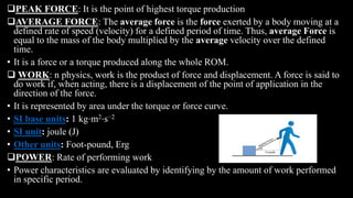 PEAK FORCE: It is the point of highest torque production
AVERAGE FORCE: The average force is the force exerted by a body moving at a
defined rate of speed (velocity) for a defined period of time. Thus, average Force is
equal to the mass of the body multiplied by the average velocity over the defined
time.
• It is a force or a torque produced along the whole ROM.
 WORK: n physics, work is the product of force and displacement. A force is said to
do work if, when acting, there is a displacement of the point of application in the
direction of the force.
• It is represented by area under the torque or force curve.
• SI base units: 1 kg⋅m2⋅s−2
• SI unit: joule (J)
• Other units: Foot-pound, Erg
POWER: Rate of performing work
• Power characteristics are evaluated by identifying by the amount of work performed
in specific period.
 