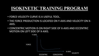 ISOKINETIC TRAINING PROGRAM
• FORCE-VELOCITY CURVE IS A USEFUL TOOL.
• THE FORCE PRODUCTION IS LOCATED ON Y-AXIS AND VELOCITY ON X-
AXIS.
• CONCENTRIC MOTION IS ON RIGHT SIDE OF X-AXIS AND ECCENTRIC
MOTION ON LEFT SIDE OF X-AXIS.
Y-AXIS
X-AXIS
FORCE
ECCENTRIC CONCENTRIC
VELOCITY
 
