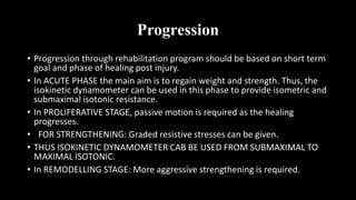 Progression
• Progression through rehabilitation program should be based on short term
goal and phase of healing post injury.
• In ACUTE PHASE the main aim is to regain weight and strength. Thus, the
isokinetic dynamometer can be used in this phase to provide isometric and
submaximal isotonic resistance.
• In PROLIFERATIVE STAGE, passive motion is required as the healing
progresses.
• FOR STRENGTHENING: Graded resistive stresses can be given.
• THUS ISOKINETIC DYNAMOMETER CAB BE USED FROM SUBMAXIMAL TO
MAXIMAL ISOTONIC.
• In REMODELLING STAGE: More aggressive strengthening is required.
 
