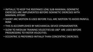 • INITIALLY, TO KEEP THE RSISTANCE LOW, SUB-MAXIMAL ISOKINETIC
EXERCISES ARE IMPLEMENTED BEFORE ISOKINETIC EXERCISES WITH
MAXIMAL EFFORT.
• SHORT ARC MOTION IS USED BEFORE FULL ARC MOTION TO AVOID PAINFUL
ROM.
• THIS IS ACCOMPLISHED BY MECHANICAL DEVICE DYNAMOMETER.
• SLOW TO MEDIUM TRAINING VELOCITIES 60-180* ARE USED BEFORE
PROGRESSING TO FASTER VELOCITIES.
• ECCENTRIC IS PREFERRED INITIALLY THAN CONCENTRIC EXERCISES.
 