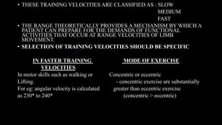 • THESE TRAINING VELOCITIES ARE CLASSIFIED AS : SLOW
MEDIUM
FAST
• THE RANGE THEORETICALLY PROVIDES A MECHANISM BY WHICH A
PATIENT CAN PREPARE FOR THE DEMANDS OF FUNCTIONAL
ACTIVITIES THAT OCCUR AT RANGE VELOCITIES OF LIMB
MOVEMENT.
• SELECTION OF TRAINING VELOCITIES SHOULD BE SPECIFIC
IN FASTER TRAINING MODE OF EXERCISE
VELOCITIES
In motor skills such as walking or Concentric or eccentric
Lifting. - concentric exercise are substantially
For eg: angular velocity is calculated greater than eccentric exercise
as 230* to 240* (concentric > eccentric)
 