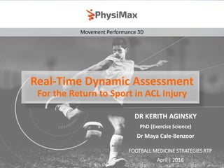 Movement Performance 3D
Real-Time Dynamic Assessment
For the Return to Sport in ACL Injury
DR KERITH AGINSKY
PhD (Exercise Science)
Dr Maya Cale-Benzoor
FOOTBALL MEDICINE STRATEGIES RTP
April | 2016
 