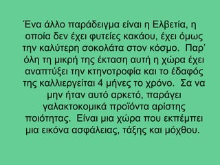 Ένα άλλο παράδειγμα είναι η Ελβετία, η
οποία δεν έχει φυτείες κακάου, έχει όμως
την καλύτερη σοκολάτα στον κόσμο. Παρ’
όλη τη μικρή της έκταση αυτή η χώρα έχει
αναπτύξει την κτηνοτροφία και το έδαφός
της καλλιεργείται 4 μήνες το χρόνο. Σα να
μην ήταν αυτό αρκετό, παράγει
γαλακτοκομικά προϊόντα αρίστης
ποιότητας. Είναι μια χώρα που εκπέμπει
μια εικόνα ασφάλειας, τάξης και μόχθου.
 
