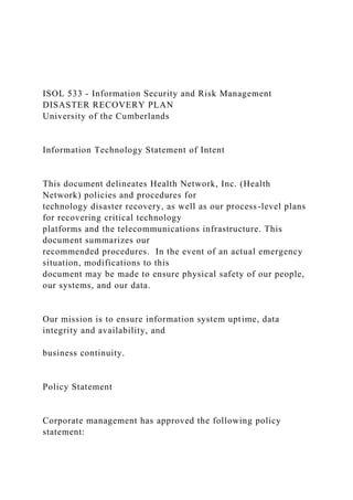 ISOL 533 - Information Security and Risk Management
DISASTER RECOVERY PLAN
University of the Cumberlands
Information Technology Statement of Intent
This document delineates Health Network, Inc. (Health
Network) policies and procedures for
technology disaster recovery, as well as our process-level plans
for recovering critical technology
platforms and the telecommunications infrastructure. This
document summarizes our
recommended procedures. In the event of an actual emergency
situation, modifications to this
document may be made to ensure physical safety of our people,
our systems, and our data.
Our mission is to ensure information system uptime, data
integrity and availability, and
business continuity.
Policy Statement
Corporate management has approved the following policy
statement:
 