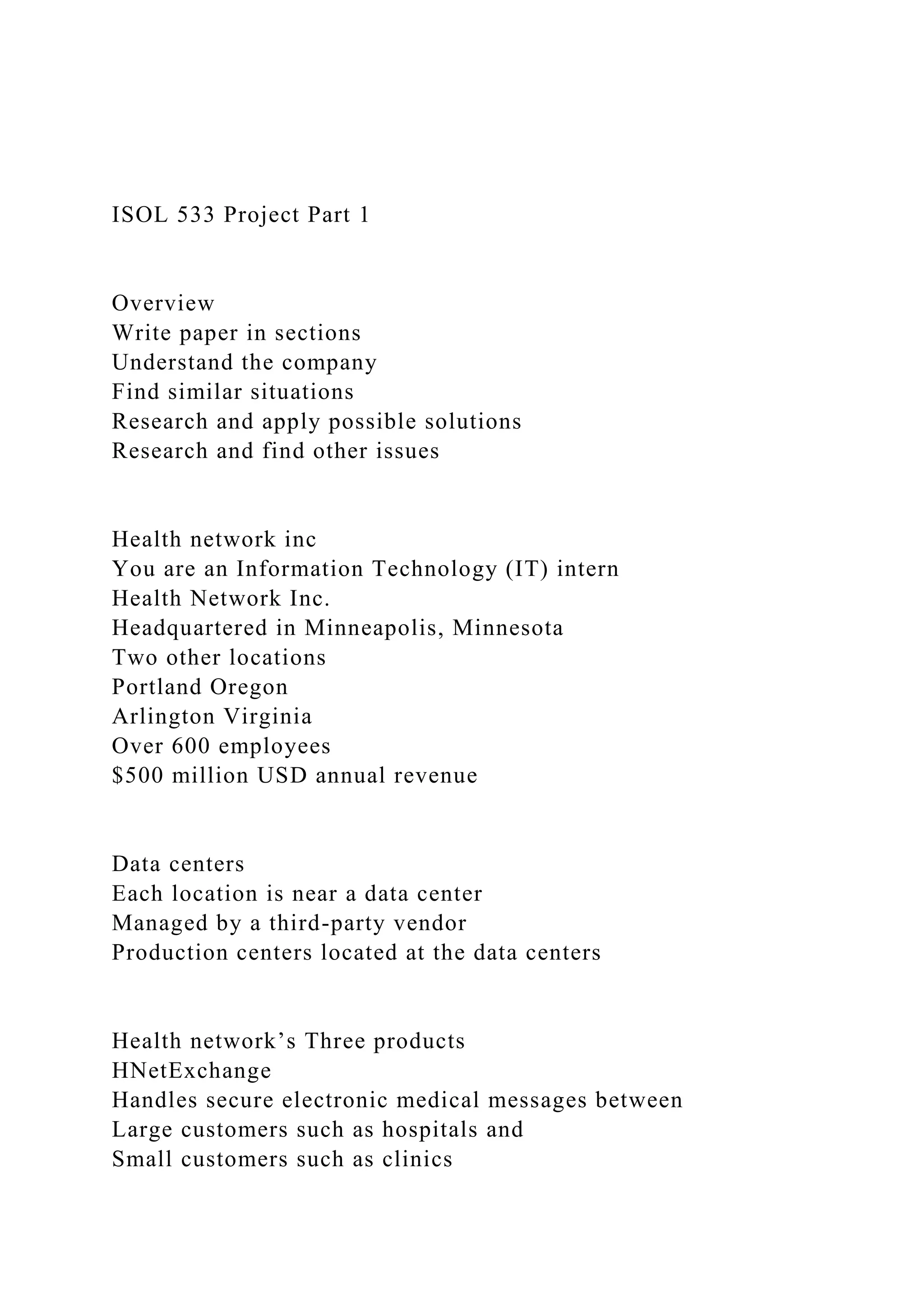 ISOL 533 Project Part 1
Overview
Write paper in sections
Understand the company
Find similar situations
Research and apply possible solutions
Research and find other issues
Health network inc
You are an Information Technology (IT) intern
Health Network Inc.
Headquartered in Minneapolis, Minnesota
Two other locations
Portland Oregon
Arlington Virginia
Over 600 employees
$500 million USD annual revenue
Data centers
Each location is near a data center
Managed by a third-party vendor
Production centers located at the data centers
Health network’s Three products
HNetExchange
Handles secure electronic medical messages between
Large customers such as hospitals and
Small customers such as clinics
 