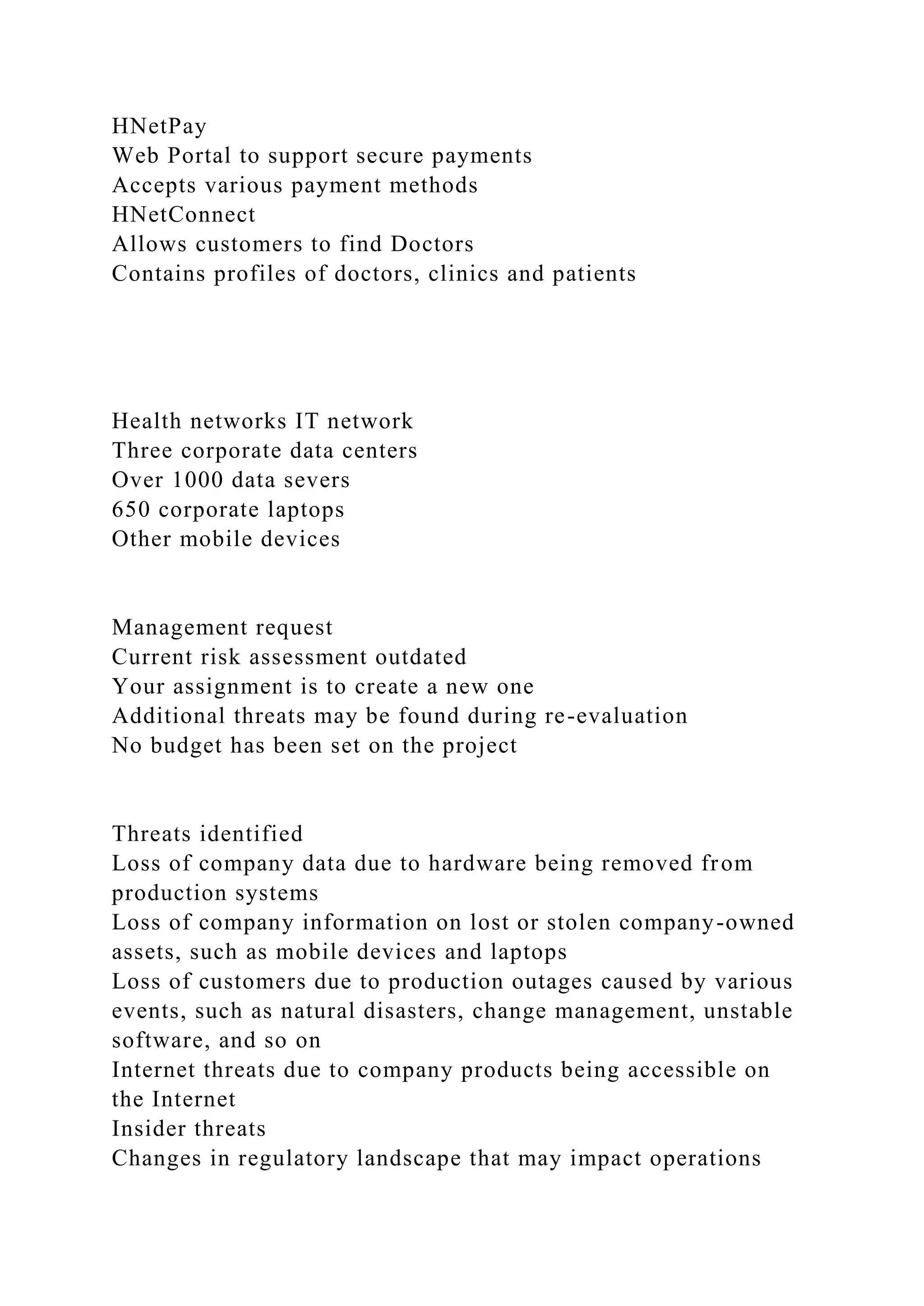 HNetPay
Web Portal to support secure payments
Accepts various payment methods
HNetConnect
Allows customers to find Doctors
Contains profiles of doctors, clinics and patients
Health networks IT network
Three corporate data centers
Over 1000 data severs
650 corporate laptops
Other mobile devices
Management request
Current risk assessment outdated
Your assignment is to create a new one
Additional threats may be found during re-evaluation
No budget has been set on the project
Threats identified
Loss of company data due to hardware being removed from
production systems
Loss of company information on lost or stolen company-owned
assets, such as mobile devices and laptops
Loss of customers due to production outages caused by various
events, such as natural disasters, change management, unstable
software, and so on
Internet threats due to company products being accessible on
the Internet
Insider threats
Changes in regulatory landscape that may impact operations
 