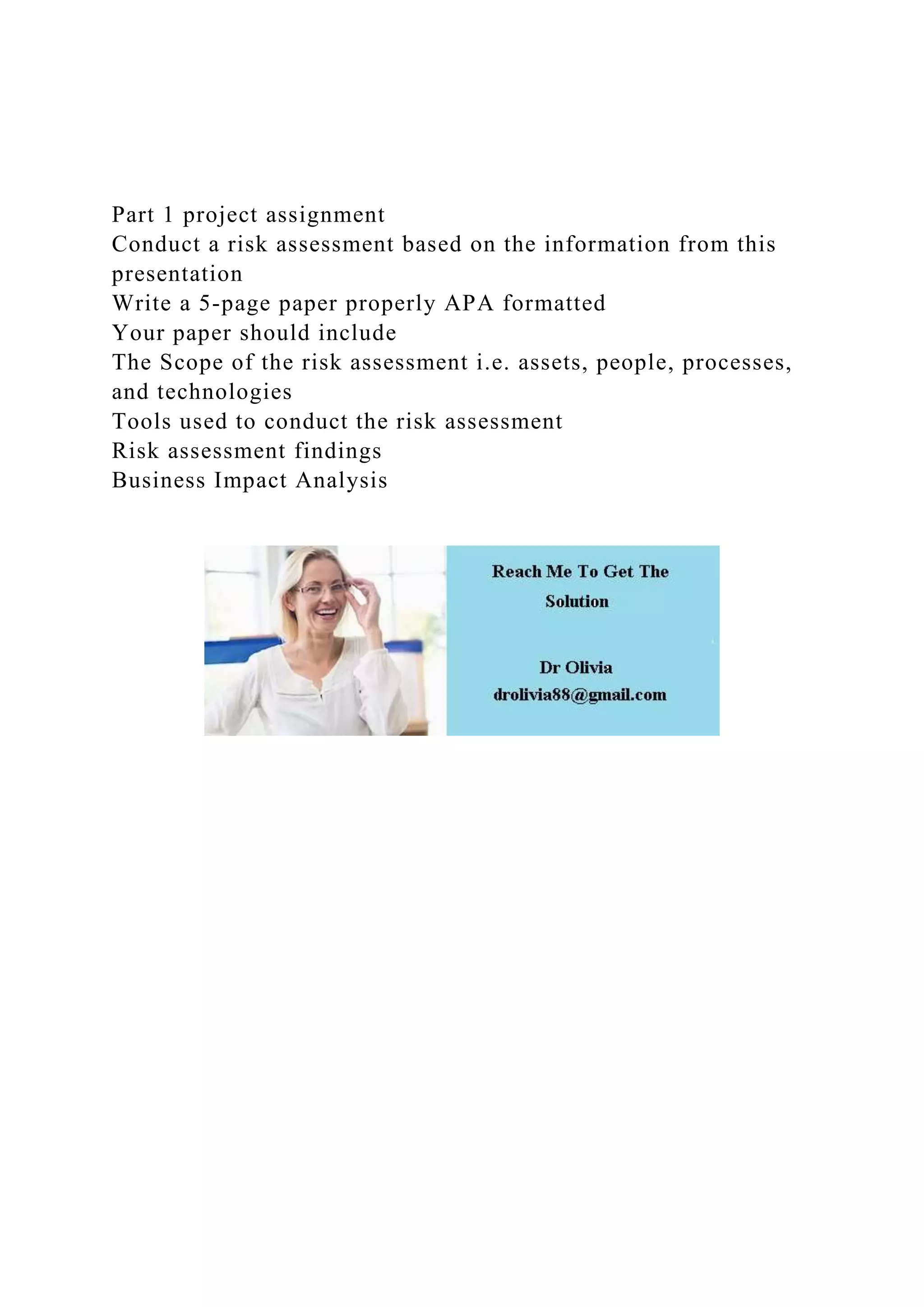 Part 1 project assignment
Conduct a risk assessment based on the information from this
presentation
Write a 5-page paper properly APA formatted
Your paper should include
The Scope of the risk assessment i.e. assets, people, processes,
and technologies
Tools used to conduct the risk assessment
Risk assessment findings
Business Impact Analysis
 