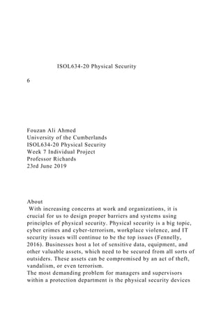 ISOL634-20 Physical Security
6
Fouzan Ali Ahmed
University of the Cumberlands
ISOL634-20 Physical Security
Week 7 Individual Project
Professor Richards
23rd June 2019
About
With increasing concerns at work and organizations, it is
crucial for us to design proper barriers and systems using
principles of physical security. Physical security is a big topic,
cyber crimes and cyber-terrorism, workplace violence, and IT
security issues will continue to be the top issues (Fennelly,
2016). Businesses host a lot of sensitive data, equipment, and
other valuable assets, which need to be secured from all sorts of
outsiders. These assets can be compromised by an act of theft,
vandalism, or even terrorism.
The most demanding problem for managers and supervisors
within a protection department is the physical security devices
 