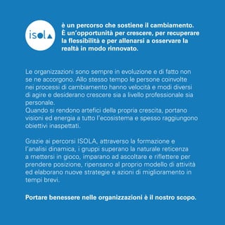 è un percorso che sostiene il cambiamento. 
È un’opportunità per crescere, per recuperare 
la flessibilità e per allenarsi a osservare la 
realtà in modo rinnovato. 
Le organizzazioni sono sempre in evoluzione e di fatto non 
se ne accorgono. Allo stesso tempo le persone coinvolte 
nei processi di cambiamento hanno velocità e modi diversi 
di agire e desiderano crescere sia a livello professionale sia 
personale. 
Quando si rendono artefici della propria crescita, portano 
visioni ed energia a tutto l’ecosistema e spesso raggiungono 
obiettivi inaspettati. 
Grazie ai percorsi ISOLA, attraverso la formazione e 
l’analisi dinamica, i gruppi superano la naturale reticenza 
a mettersi in gioco, imparano ad ascoltare e riflettere per 
prendere posizione, ripensano al proprio modello di attività 
ed elaborano nuove strategie e azioni di miglioramento in 
tempi brevi. 
Portare benessere nelle organizzazioni è il nostro scopo. 
 