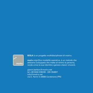 ISOLA è un progetto multidisciplinare di mod-o. 
mod-o significa modalità operativa, è un metodo che 
abbiamo sviluppato che mette al centro la persona, 
rende unica la sua identità e genera visioni vincenti. 
gianni.barbon@mod-o.net 
tel +39 0434 536249 - 335 354807 
info@mod-o.net 
via E. Fermi 3 33084 Cordenons (PN) 
