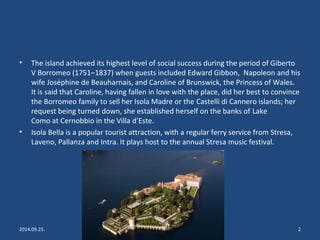• The island achieved its highest level of social success during the period of Giberto 
V Borromeo (1751–1837) when guests included Edward Gibbon, Napoleon and his 
wife Joséphine de Beauharnais, and Caroline of Brunswick, the Princess of Wales. 
It is said that Caroline, having fallen in love with the place, did her best to convince 
the Borromeo family to sell her Isola Madre or the Castelli di Cannero islands; her 
request being turned down, she established herself on the banks of Lake 
Como at Cernobbio in the Villa d’Este. 
• Isola Bella is a popular tourist attraction, with a regular ferry service from Stresa, 
Laveno, Pallanza and Intra. It plays host to the annual Stresa music festival. 
2014.09.25. Lake Garda, Italy, Isola Bella 2 
 