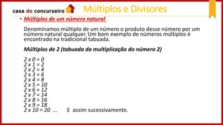 • Múltiplos de um número natural
Denominamos múltiplo de um número o produto desse número por um
número natural qualquer. Um bom exemplo de números múltiplos é
encontrado na tradicional tabuada.
Múltiplos de 2 (tabuada da multiplicação do número 2)
2 x 0 = 0
2 x 1 = 2
2 x 2 = 4
2 x 3 = 6
2 x 4 = 8
2 x 5 = 10
2 x 6 = 12
2 x 7 = 14
2 x 8 = 16
2 x 9 = 18
2 x 10 = 20 ... E assim sucessivamente.
Múltiplos e Divisores
 