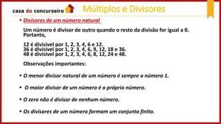  Divisores de um número natural
Um número é divisor de outro quando o resto da divisão for igual a 0.
Portanto,
12 é divisível por 1, 2, 3, 4, 6 e 12.
36 é divisível por 1, 2, 3, 4, 6, 9, 12, 18 e 36.
48 é divisível por 1, 2, 3, 4, 6, 8, 12, 24 e 48.
Observações importantes:
 O menor divisor natural de um número é sempre o número 1.
 O maior divisor de um número é o próprio número.
 O zero não é divisor de nenhum número.
 Os divisores de um número formam um conjunto finito.
Múltiplos e Divisores
 